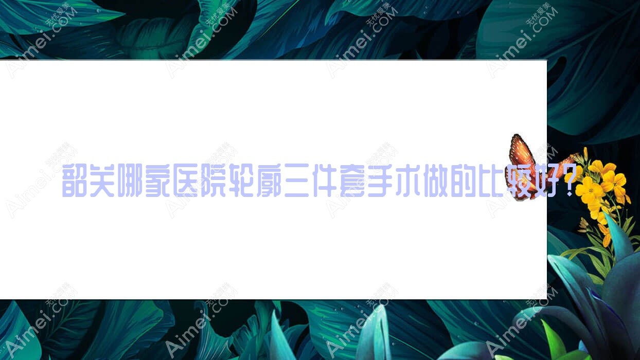 韶关哪家医院轮廓三件套手术做的比较好？新版韶关轮廓三