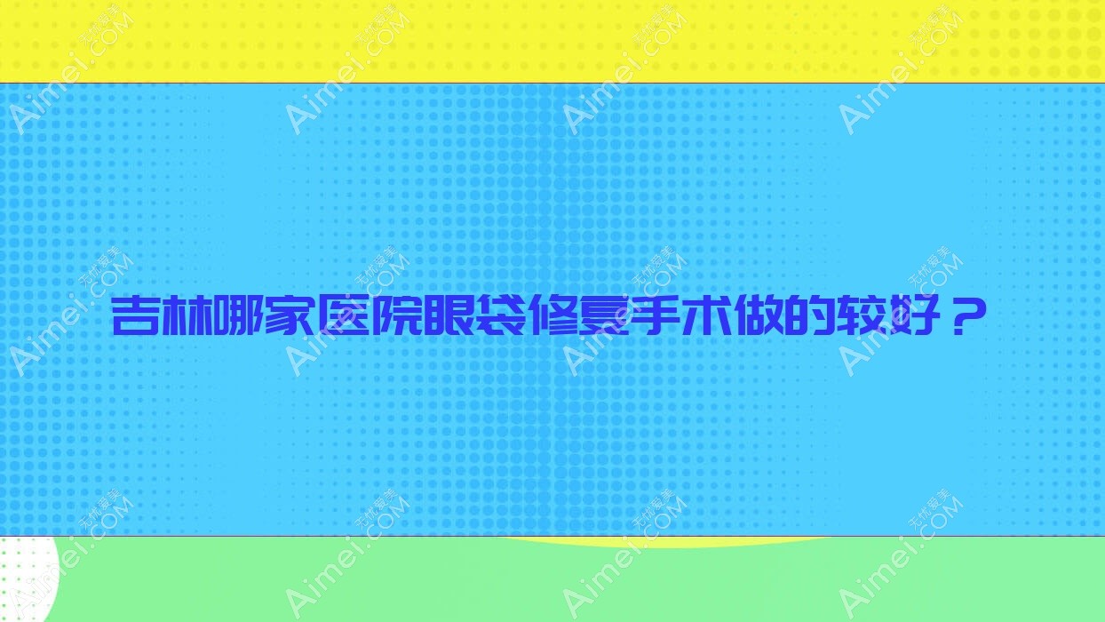 吉林哪家医院眼袋修复手术做的较好？新版吉林眼袋修复排