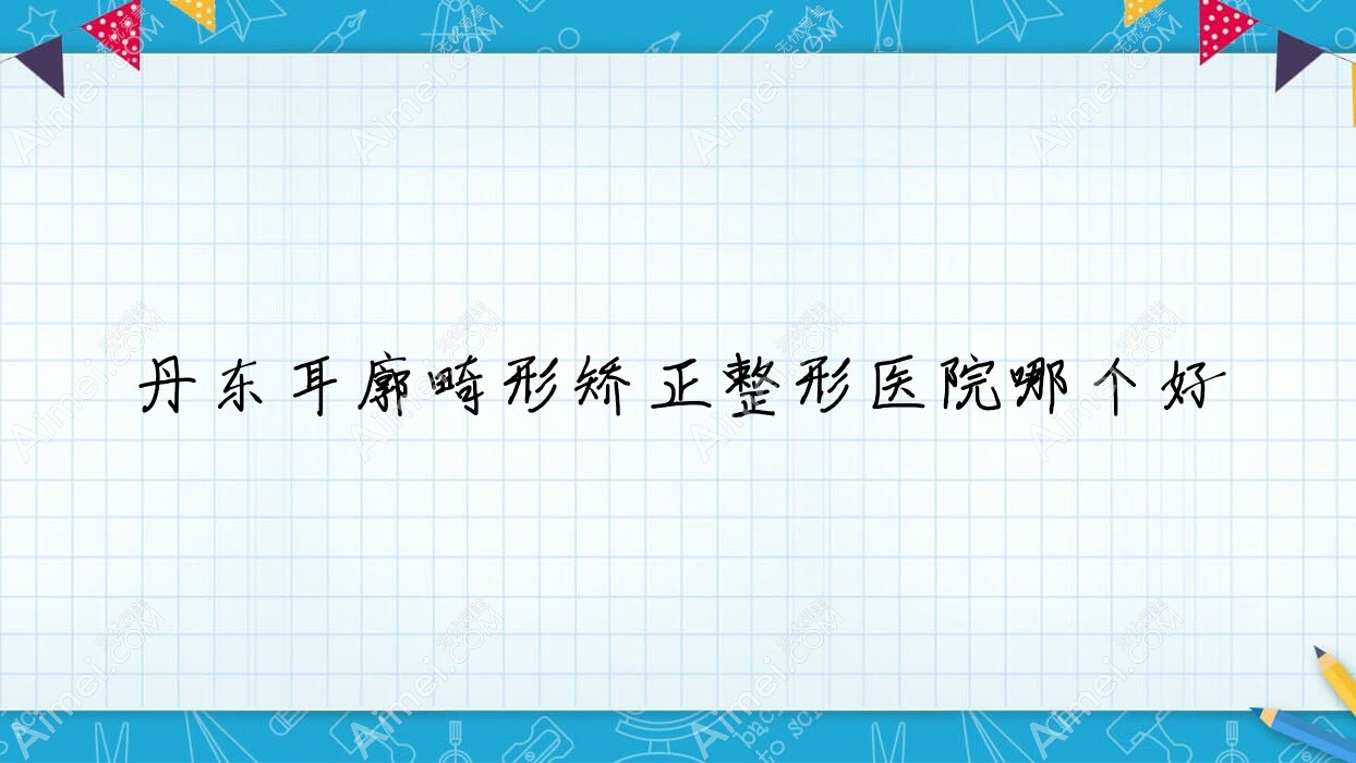 丹东耳廓畸形矫正医院哪个好？东港艾梦寒、德尔美客，附