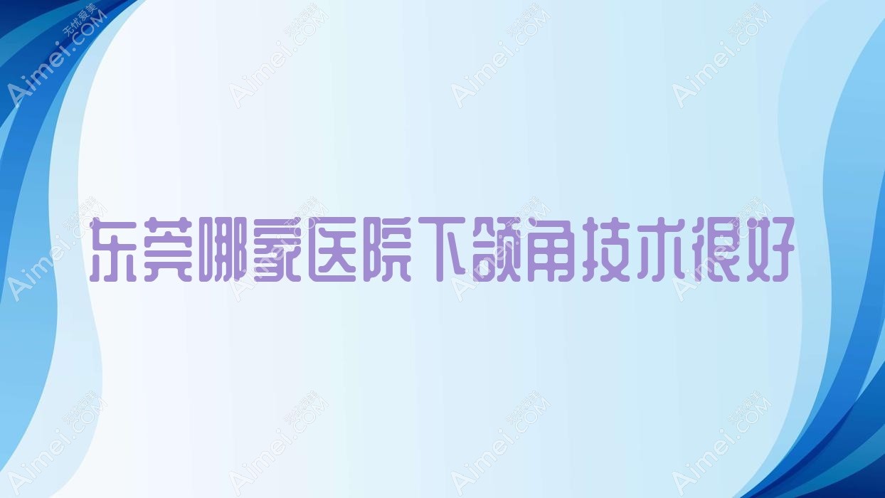 东莞哪家医院下颌角技术很好？特选10家受欢迎医院,附医院介绍