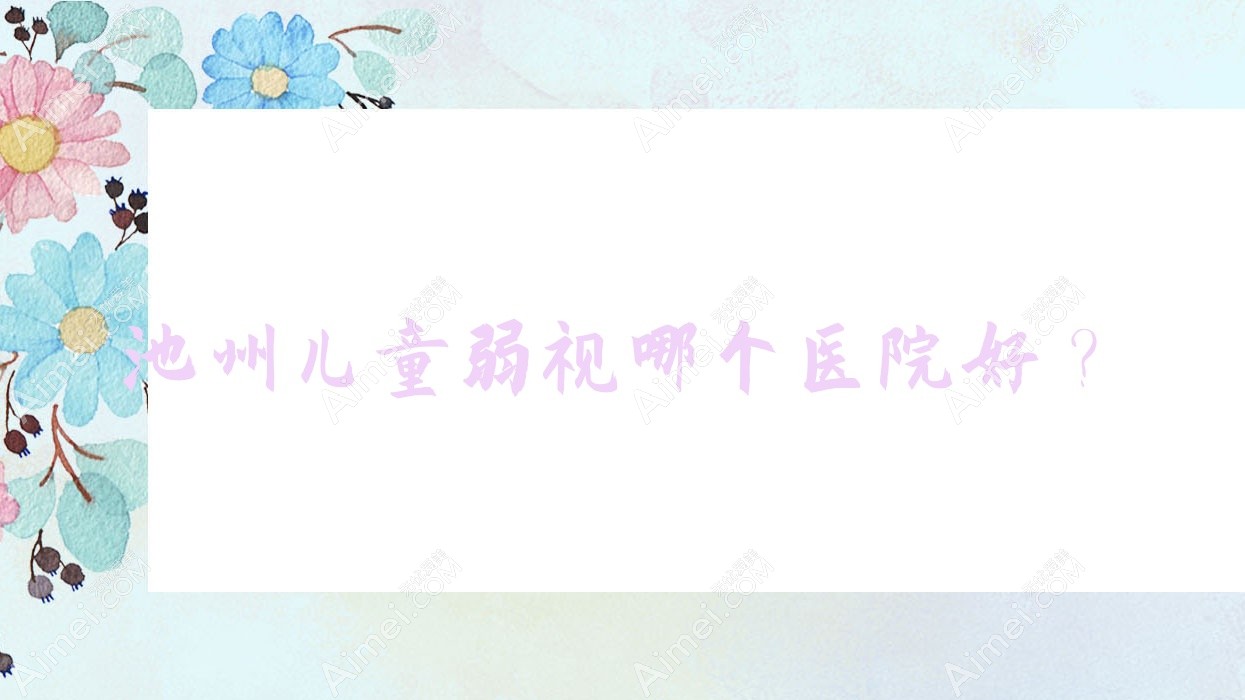 池州儿童弱视哪个医院好？贵池区中医院/中医院/第三人民医院等这5家技术好