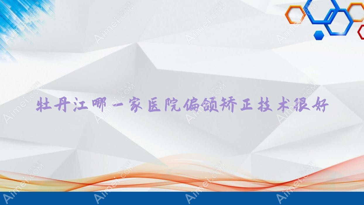 牡丹江哪一家医院偏颌矫正技术很好？盘点3家热门医院,附医院解析