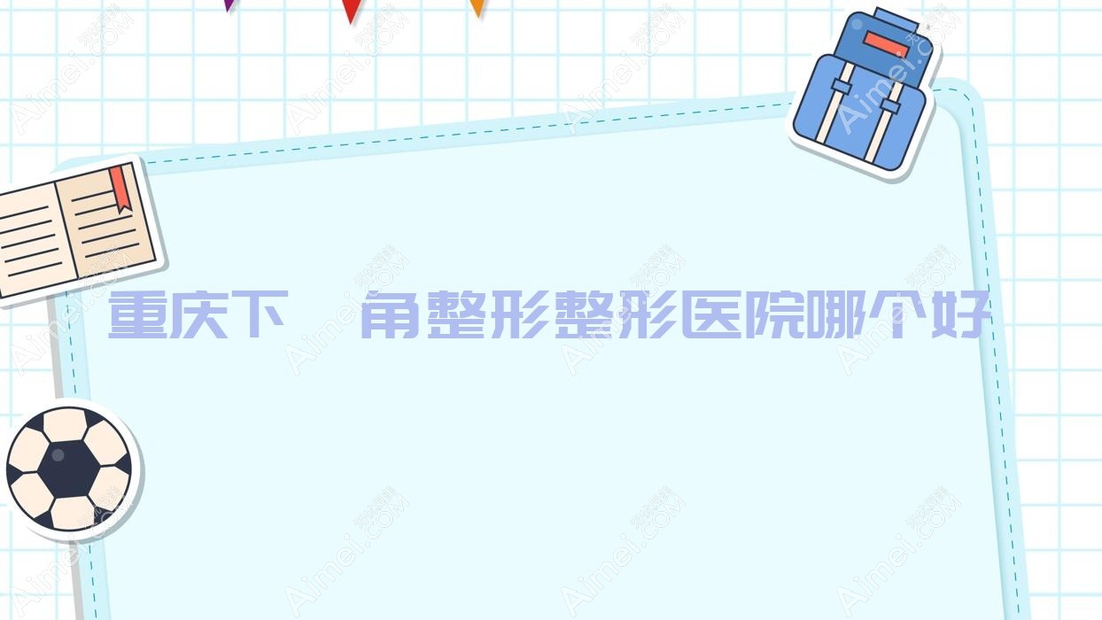 重庆下颌角整形医院哪个好？御源、明好医院私密科，附价格表