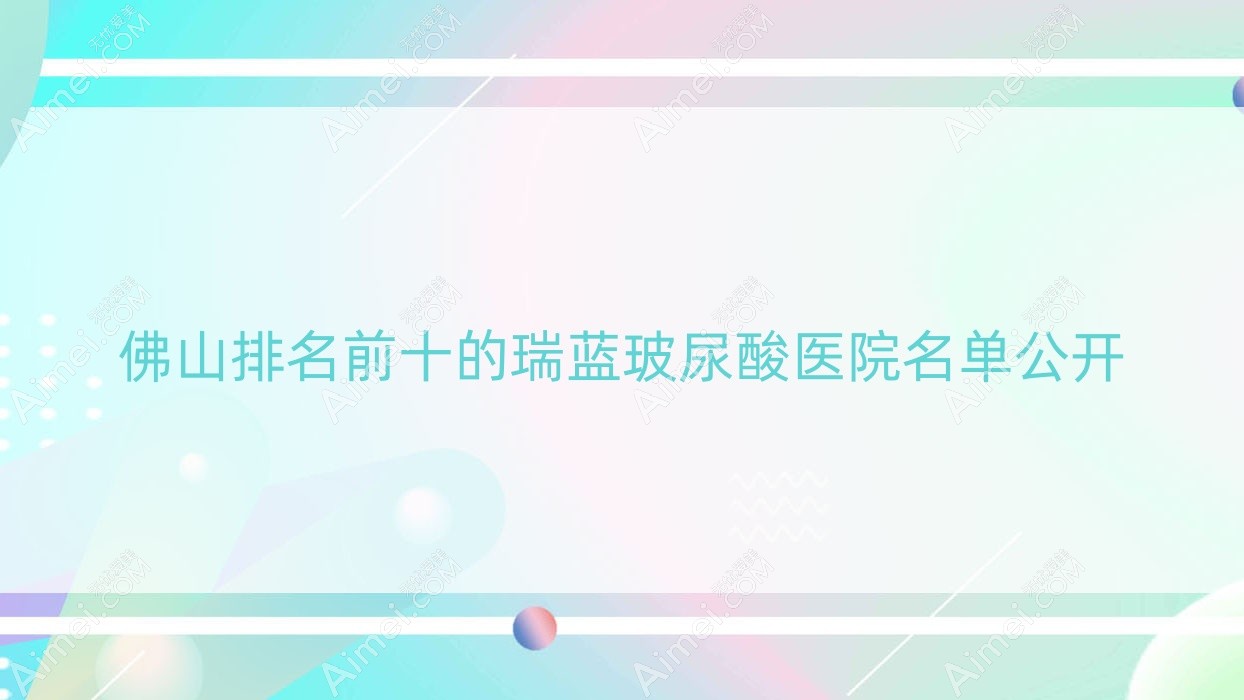 佛山排名前十的瑞蓝玻尿酸医院名单公开(推荐佛山瑞蓝玻尿酸很好的十家医院)