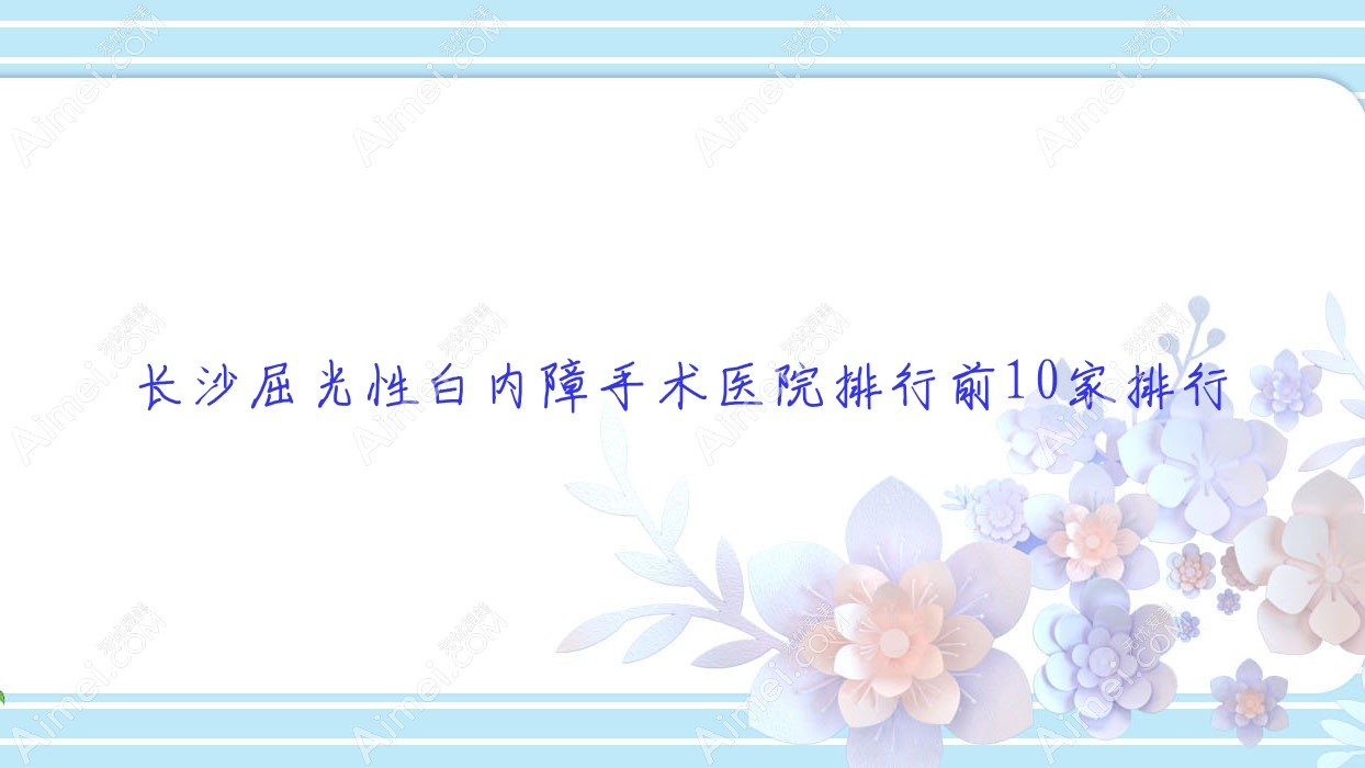 长沙屈光性白内障手术医院排行前10家排行总览|湖南省地矿医院是当地热门医院