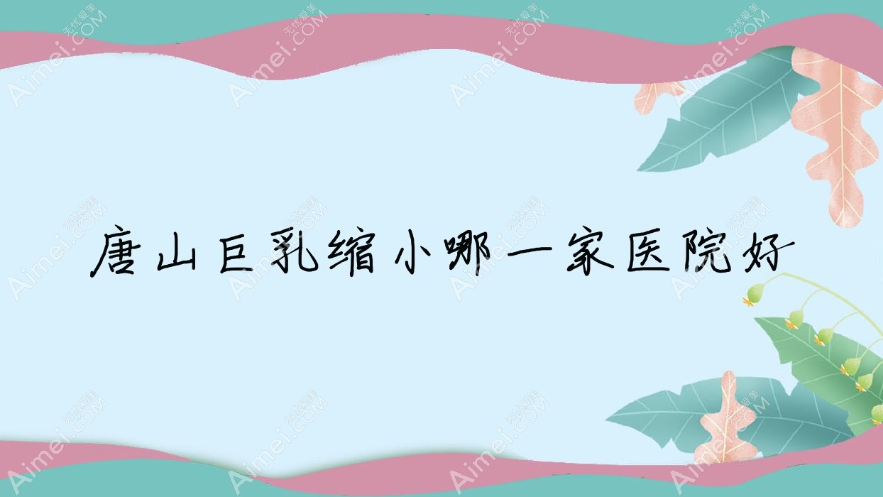 唐山巨乳缩小哪一家医院好？整形医院、口碑评价收费价目表总览！