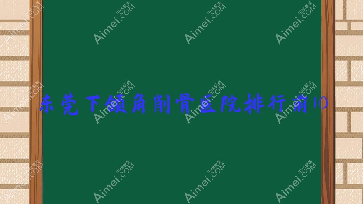 东莞下颌角削骨医院排行前10有哪些东莞很不错下颌角削骨整形医院