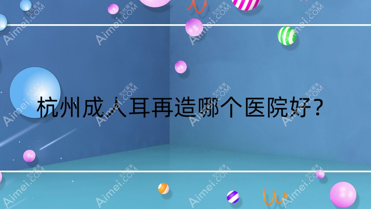 杭州成人耳再造哪个医院好？豆拜|塑青春|澳雅美等这10家技术很好