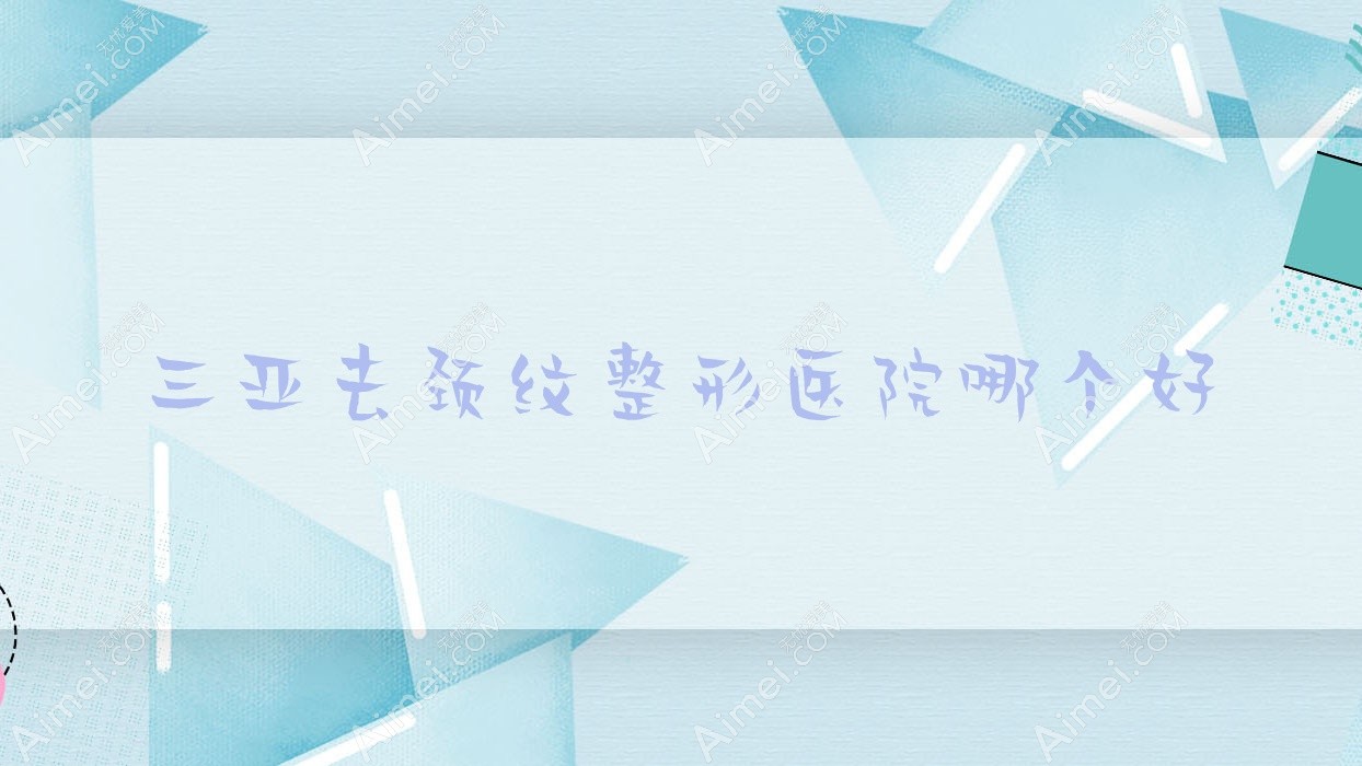 三亚去颈纹医院哪个好？张文其颜值、凯思，附带价格表