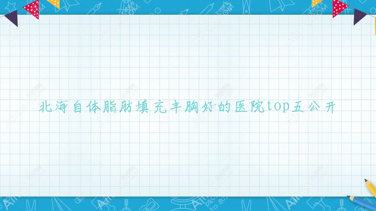 北海自体脂肪填充丰胸好的医院top五公开:爱玛莎/锐朗/雪雯等有出名医生