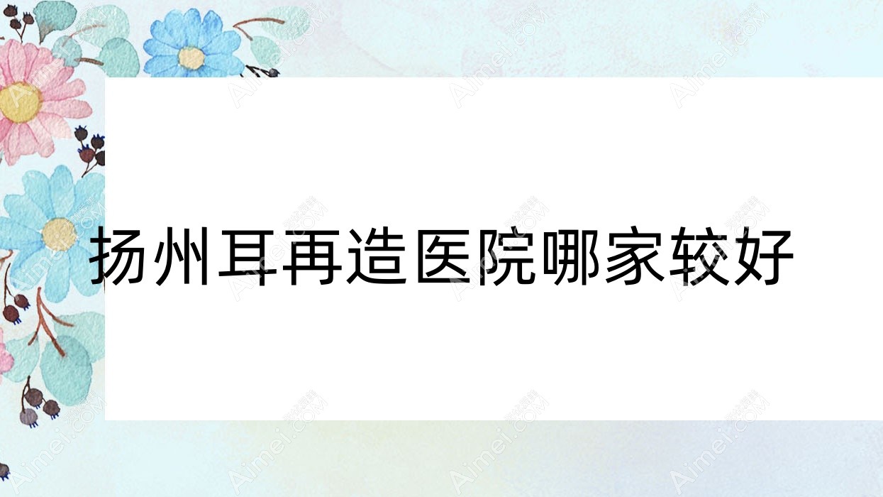 扬州耳再造医院哪家较好？做全耳再造/耳畸形修复的医院有这十家
