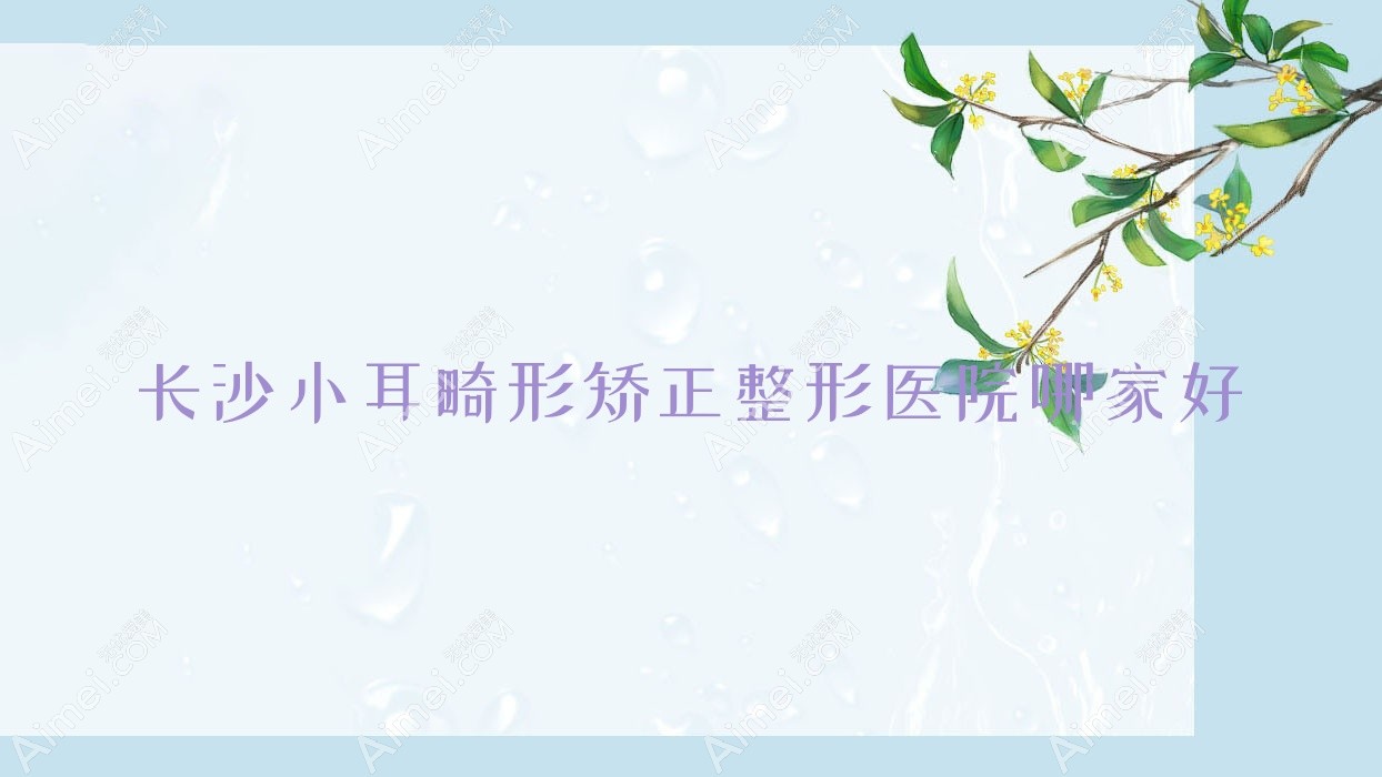 长沙小耳畸形矫正哪家好?推荐长沙小耳畸形矫正靠谱还正规的医院