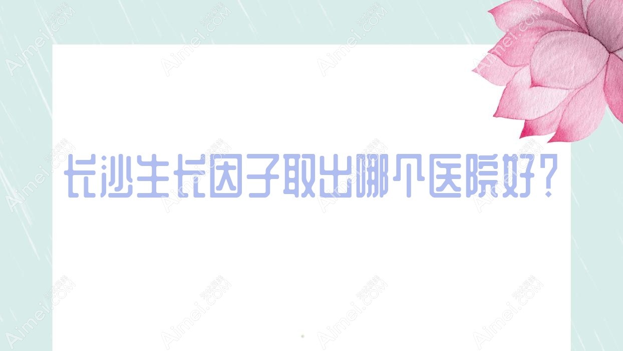 长沙生长因子取出哪个医院好？2024排行榜:十年一岁|雪然|丽莎医学等入围！附价目表