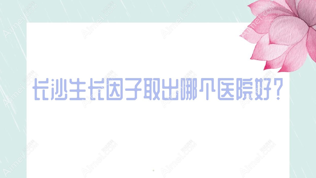 长沙生长因子取出哪个医院好？2023排行榜:十年一岁|雪然|丽莎医学等入围！附价目表