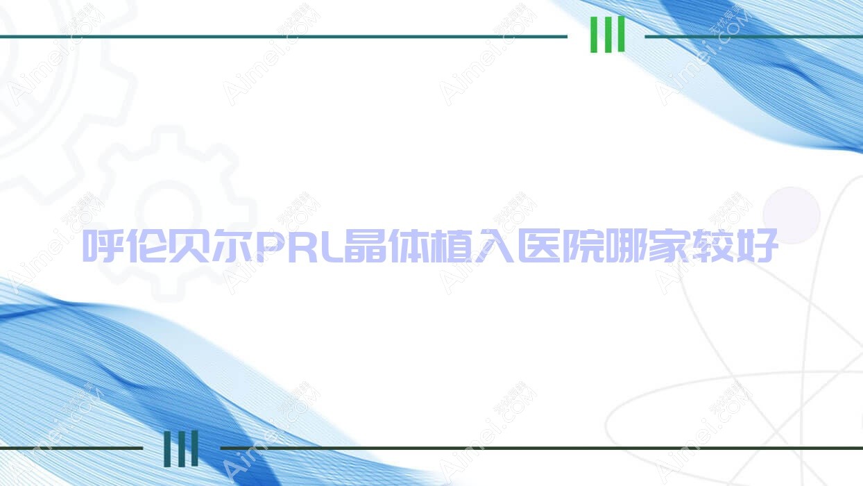 呼伦贝尔PRL晶体植入医院哪家较好？做瑞士ICL晶体植入/瑞士TICL晶体植入的医院有这10家