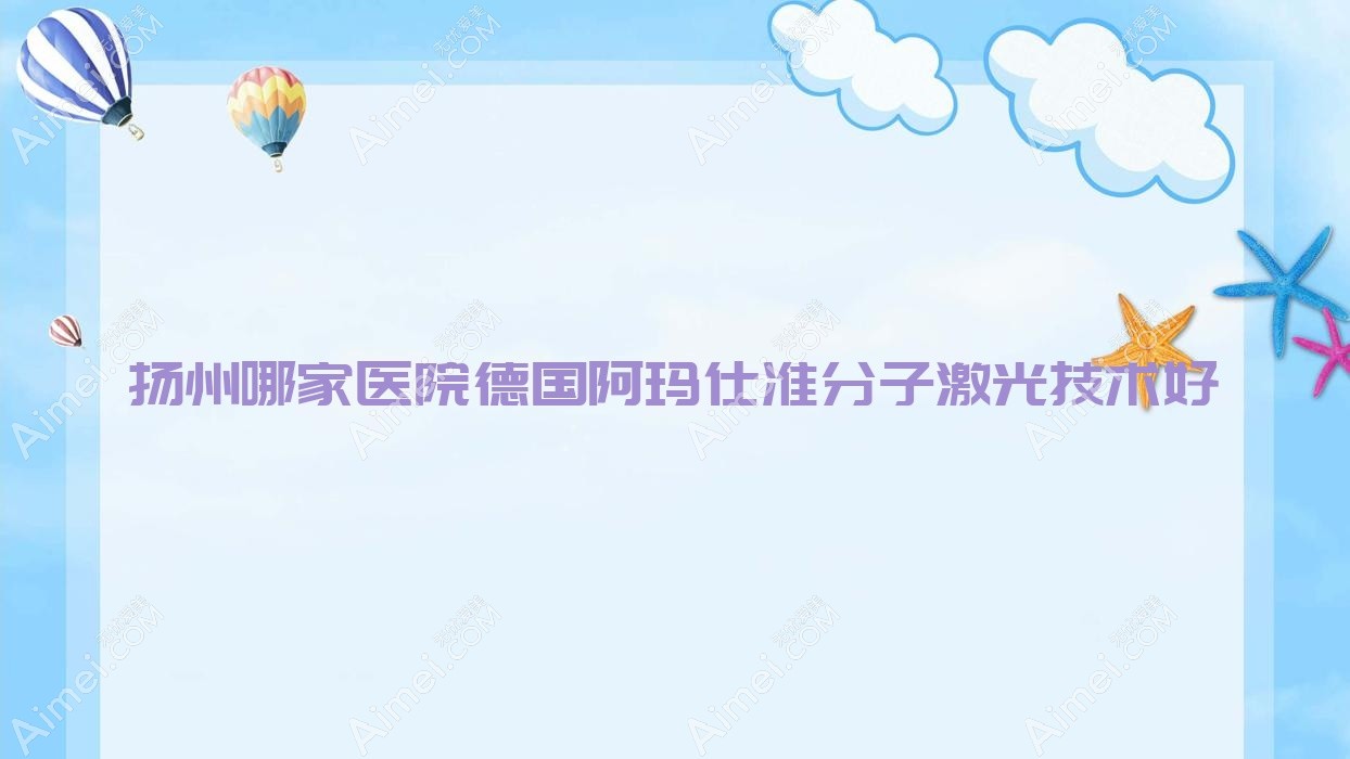 扬州哪家医院德国阿玛仕准分子激光技术好？盘点10家热门医院,附医院全面解析