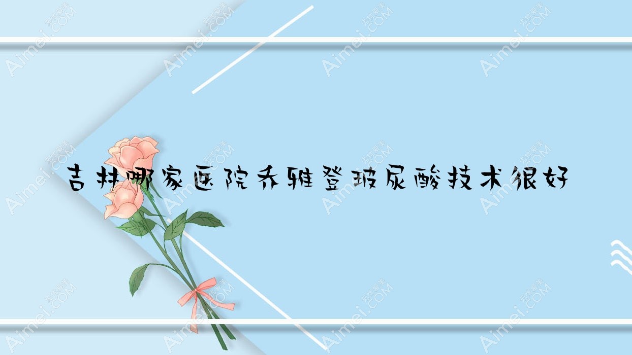 吉林哪家醫(yī)院喬雅登玻尿酸技術(shù)很好？精挑十家受歡迎醫(yī)院,附醫(yī)院詳細闡述
