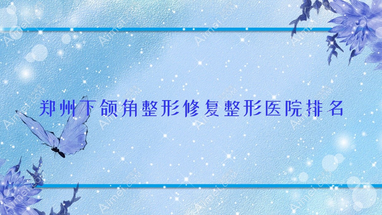 郑州下颌角整形修复哪家医院较好？人气排行前十，河南汇星等口碑入围