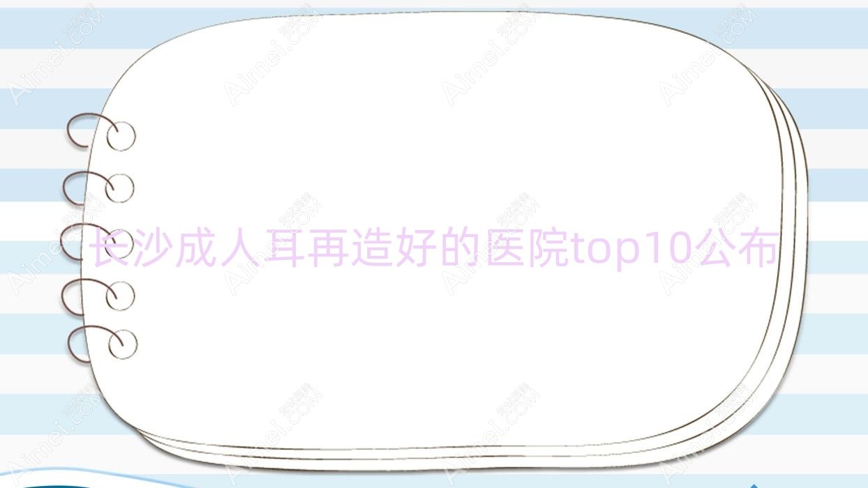 长沙成人耳再造好的医院top10公布:伊美仁/湖南七和/欣姿美等有知名医生