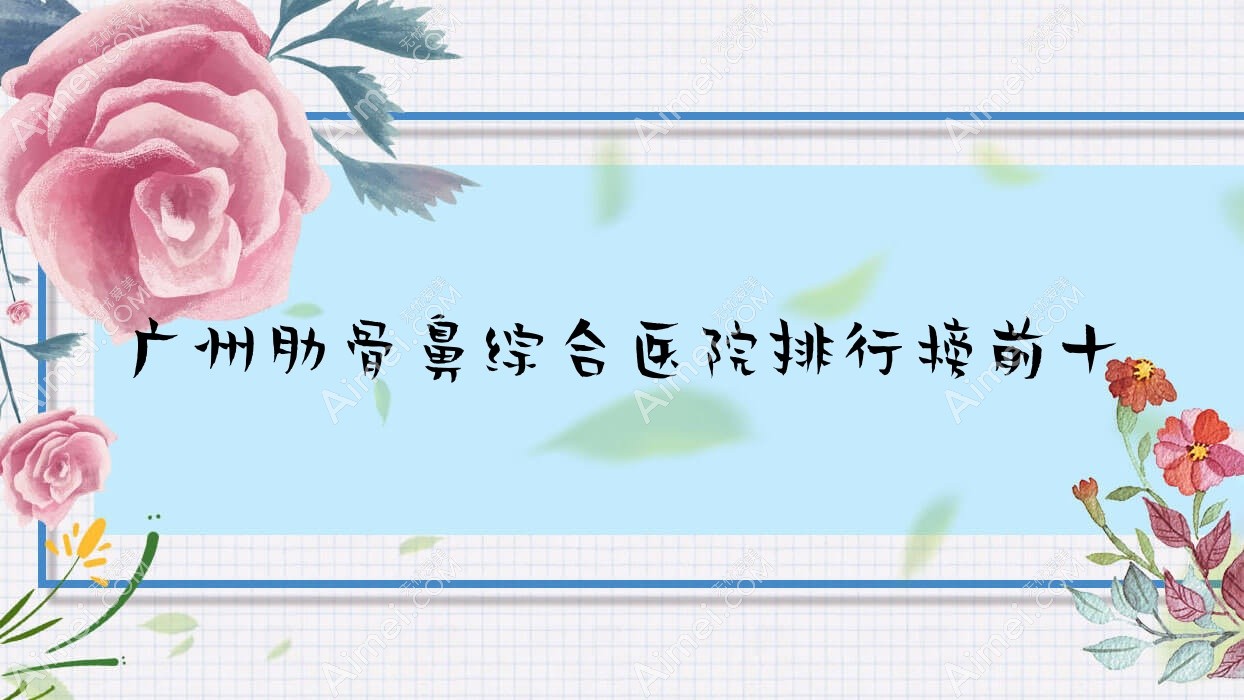 广州肋骨鼻综合医院排行榜前十有哪些广州不错肋骨鼻综合整形医院