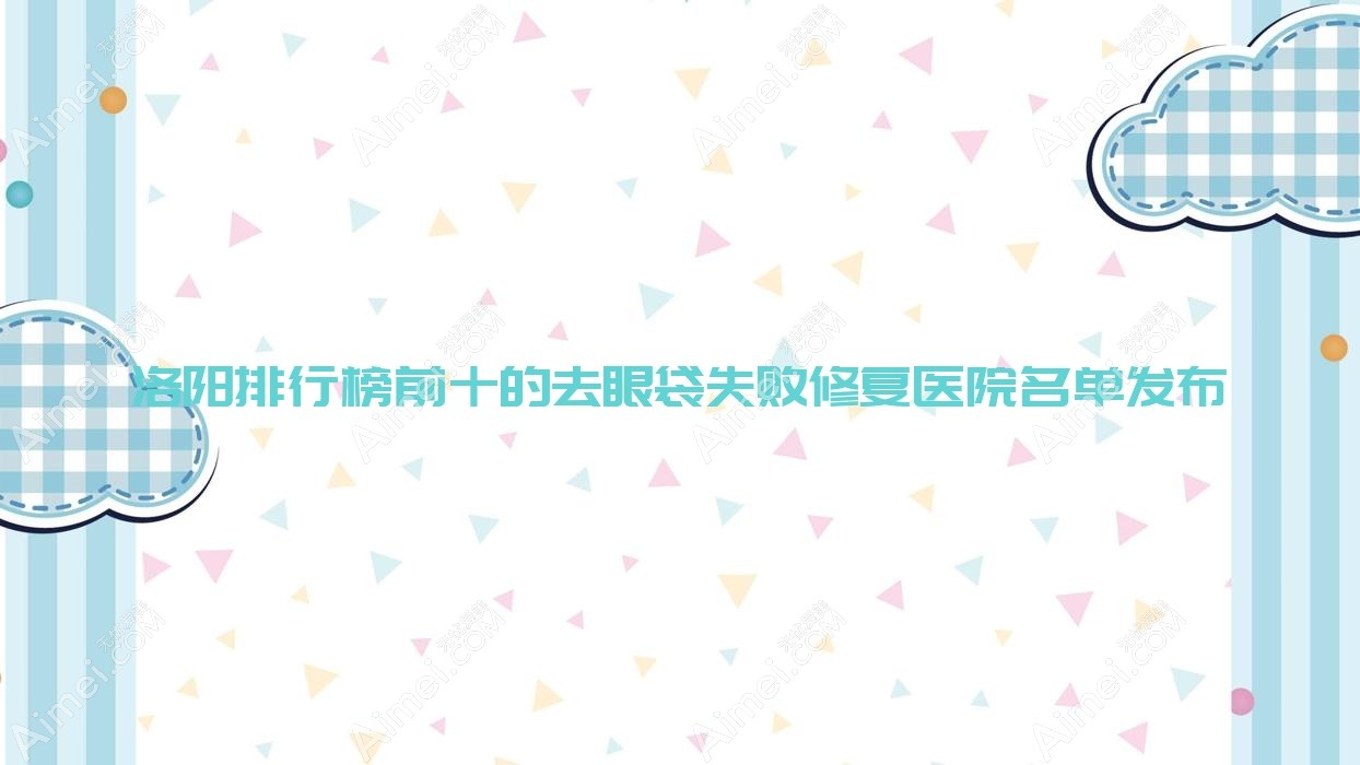 洛阳排行榜前十的去眼袋失败修复医院名单发布(推荐洛阳去眼袋失败修复不错的十家医院)
