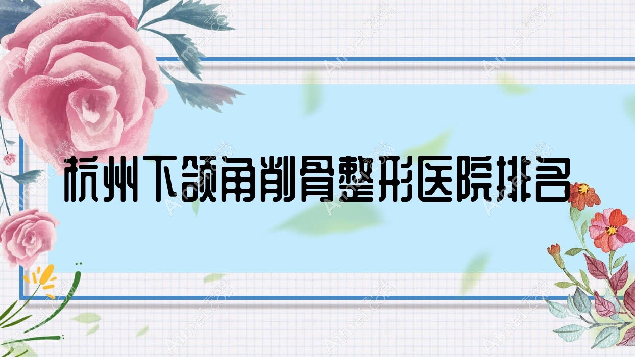 杭州下颌角削骨哪家医院较好？人气排行前十，普丽蜜尔等人气入选