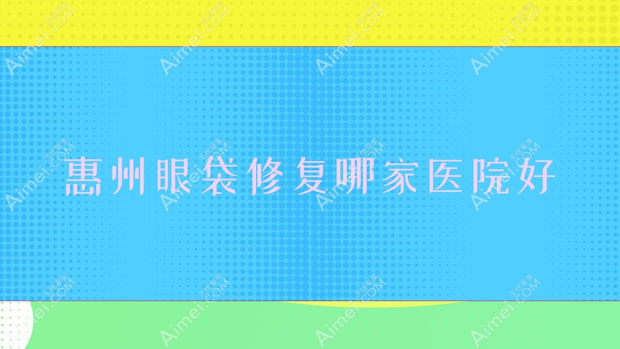 惠州眼袋修复哪家医院好？整形医院、人气评测收费价格表预览！