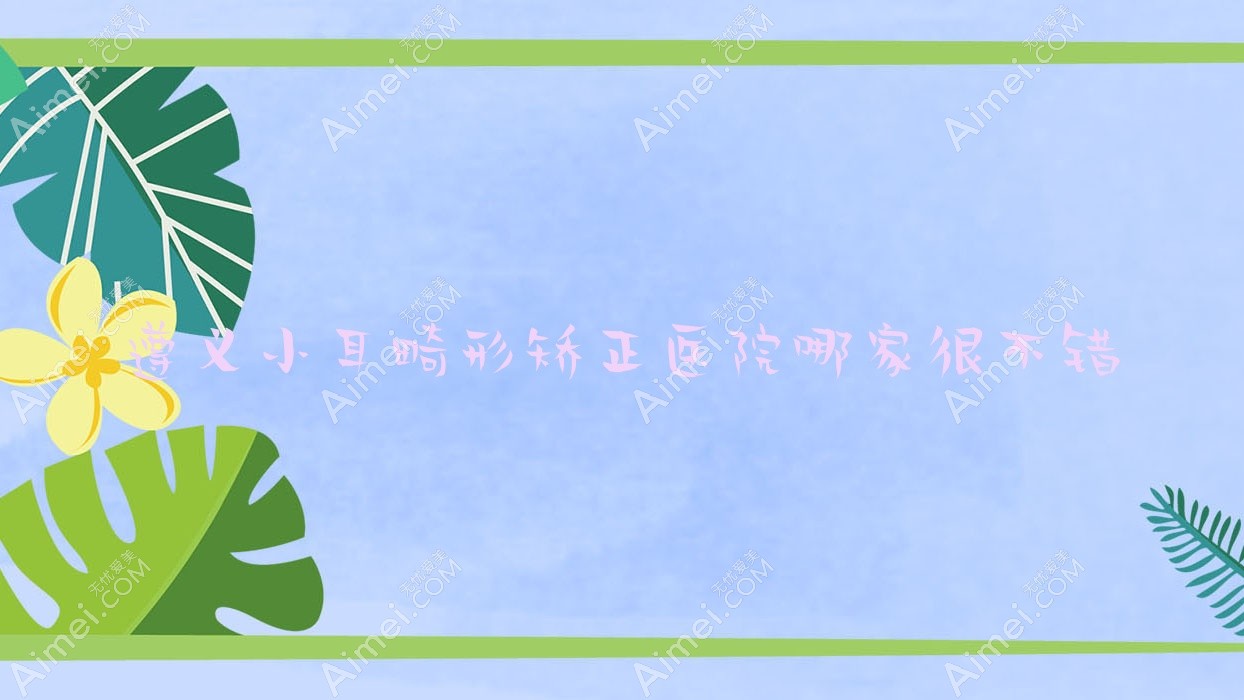 遵义小耳畸形矫正医院哪家很不错？做杯状耳矫正/菜花耳矫正的医院有这5家