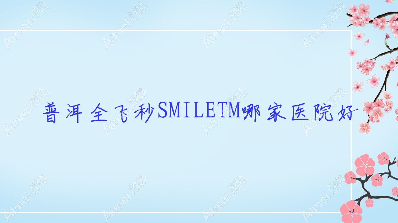 普洱全飞秒SMILETM哪家医院好？眼科医院、口碑评价收费收费表预览！