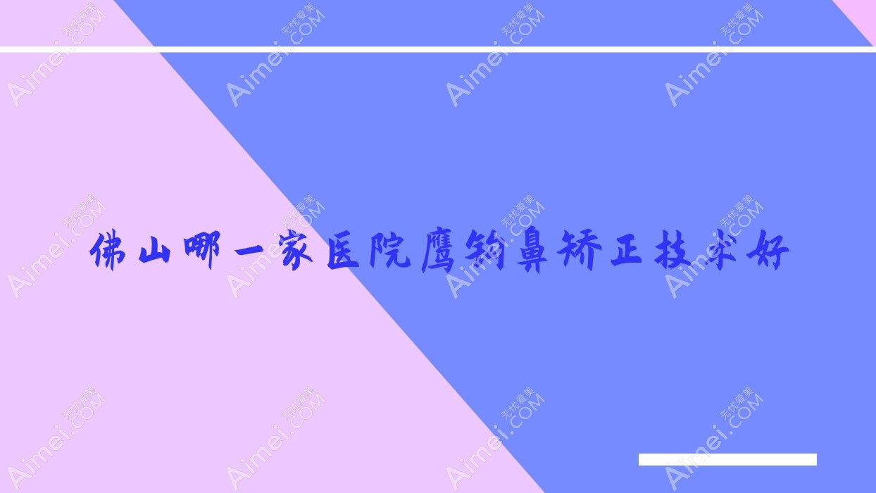 佛山哪一家医院鹰钩鼻矫正技术好？优选10家受欢迎医院,附医院全面介绍
