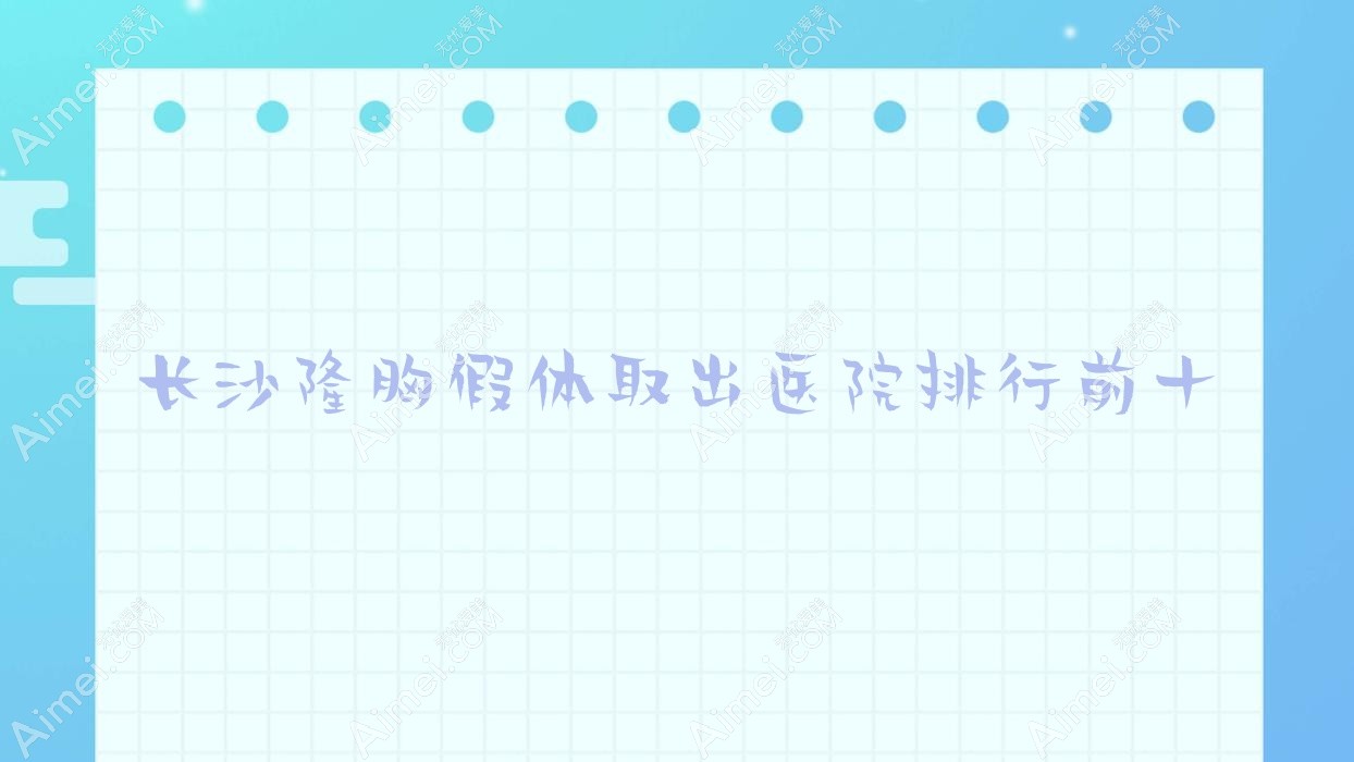长沙隆胸假体取出医院排行前十有哪些长沙好隆胸假体取出整形医院