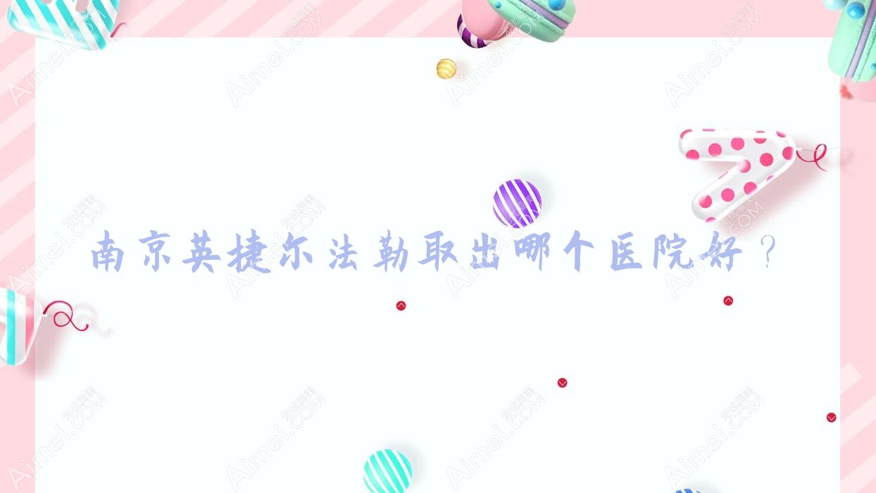 南京英捷尔法勒取出哪个医院好？盘点十家当地技术比较高的整形机构