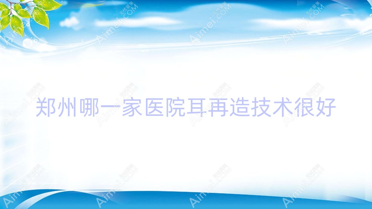 郑州哪一家医院耳再造技术很好？特选10家热门医院,附医院具体介绍
