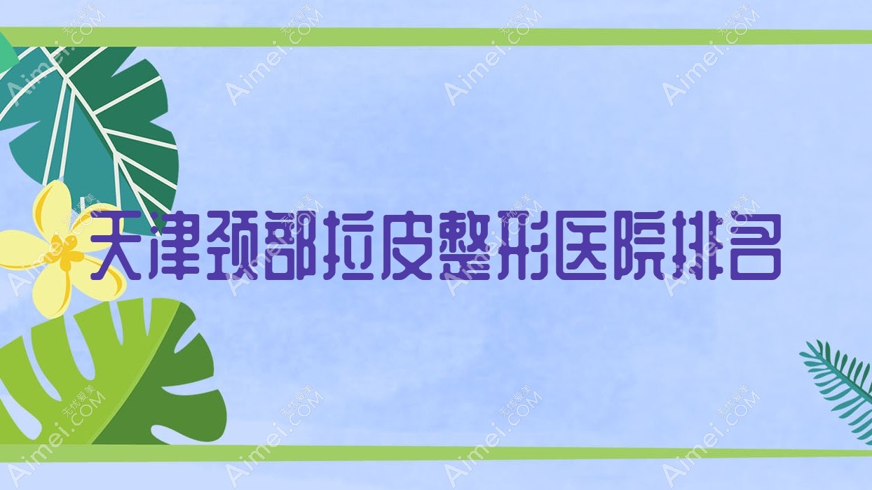 天津颈部拉皮好的医院排名:颈部拉皮好的专业医院除了素槿医院还有这10家