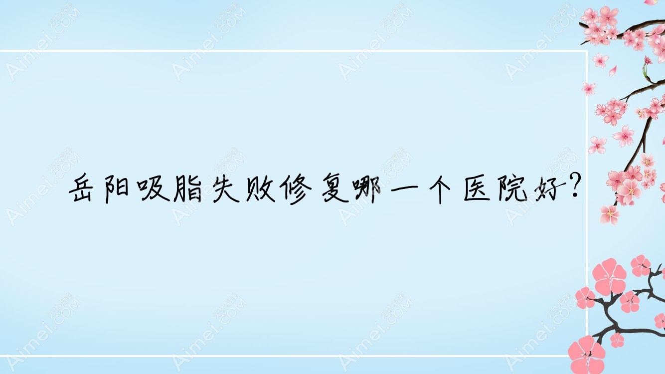 岳阳吸脂失败修复哪一个医院好？爱思特|华容美龄|郑祚全等这10家技术很好