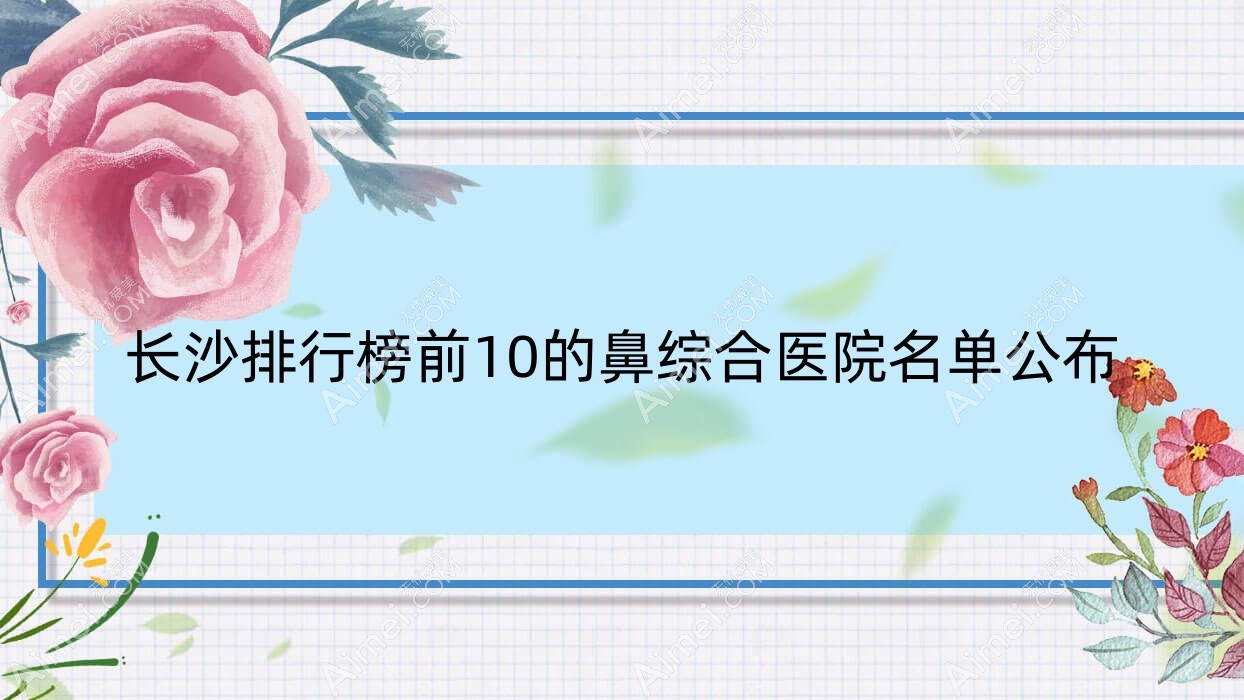 长沙排行榜前10的鼻综合医院名单公布(推荐长沙鼻综合很不错的10家医院)