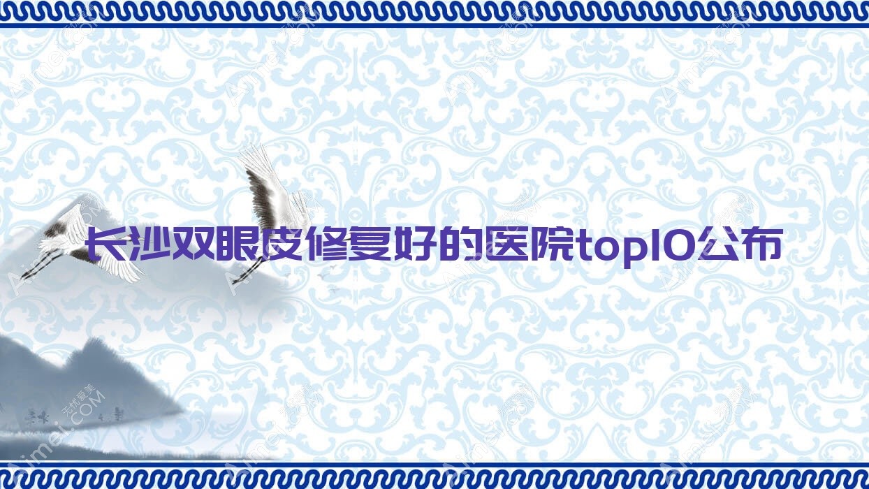 长沙双眼皮修复好的医院top10公布:合盛合/湖南伍柒/甄美芯等有有名医生