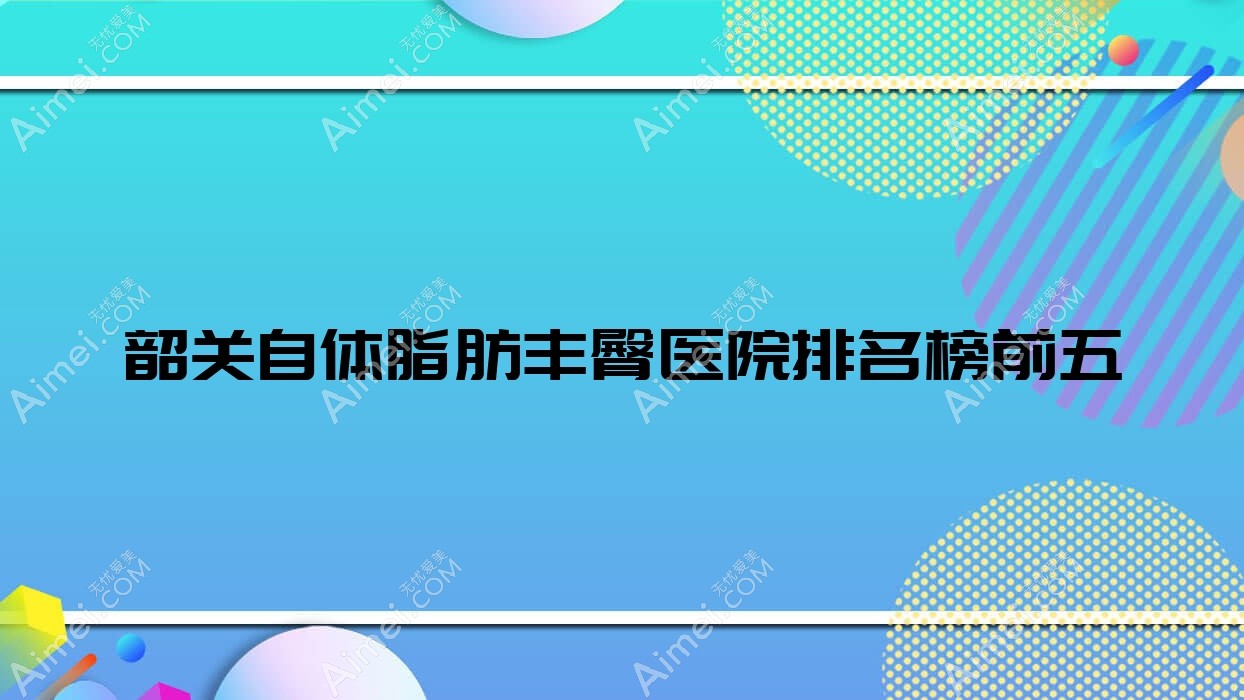 韶关自体脂肪丰臀医院排名榜前五有哪些韶关好自体脂肪丰臀整形医院