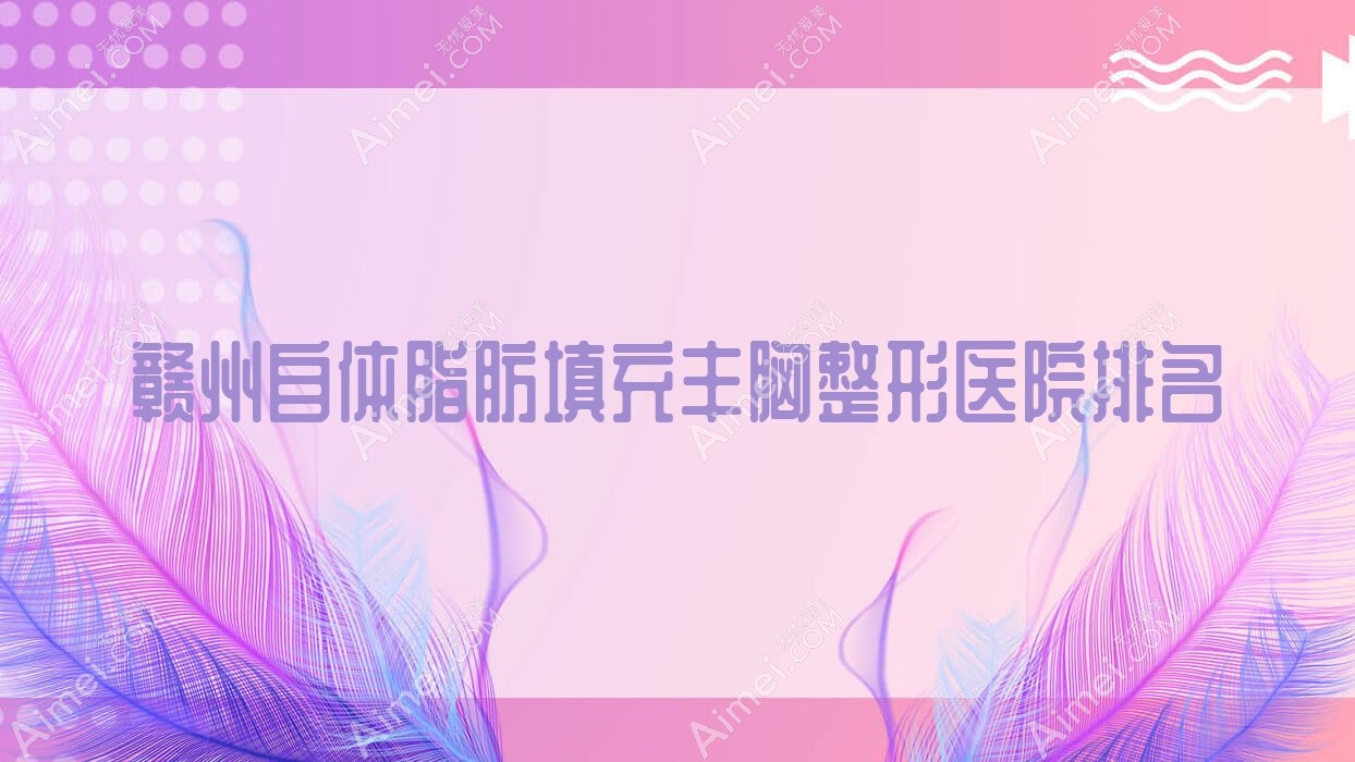 赣州自体脂肪填充丰胸医院排名前十:星慕、德尔美客自体脂肪填充丰胸比较好
