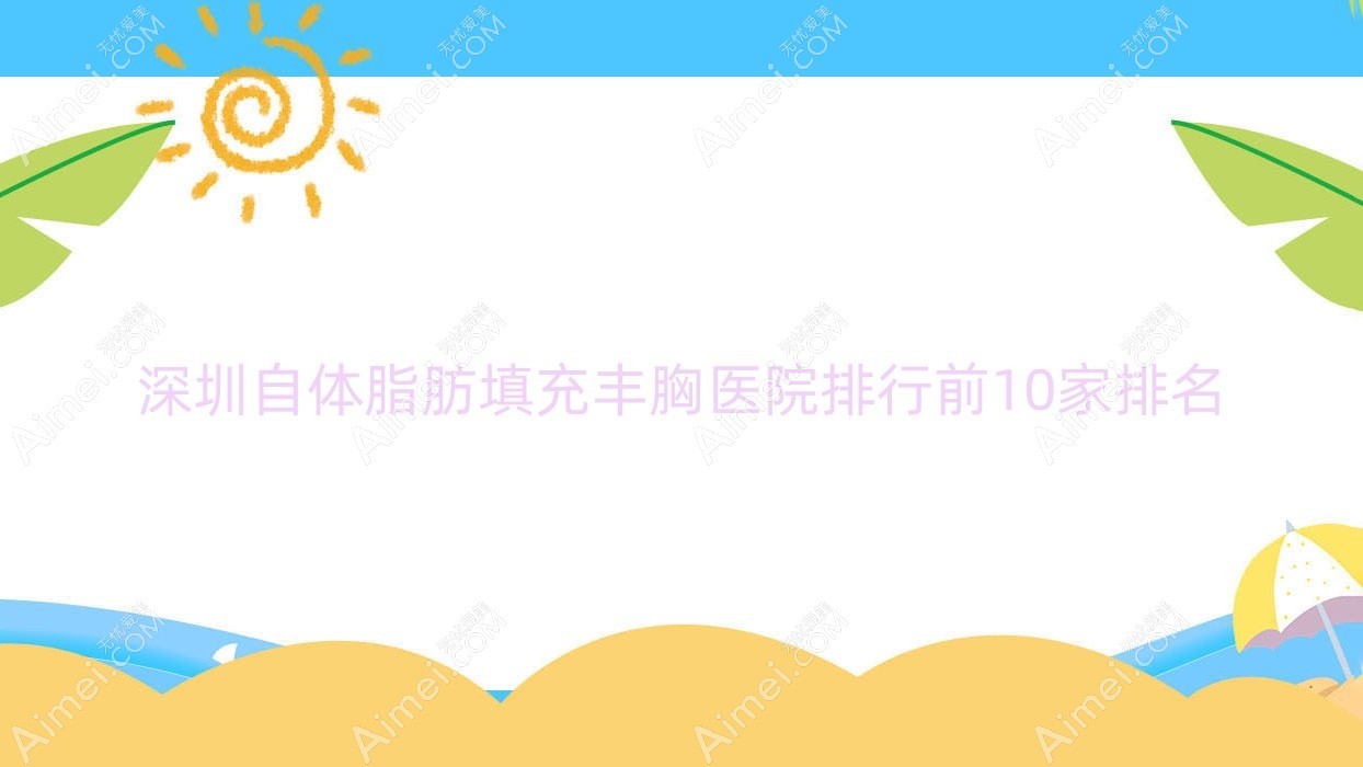 深圳自体脂肪填充丰胸医院排行前10家排名预览、中科慈佑黄崇熙是当地热门医院