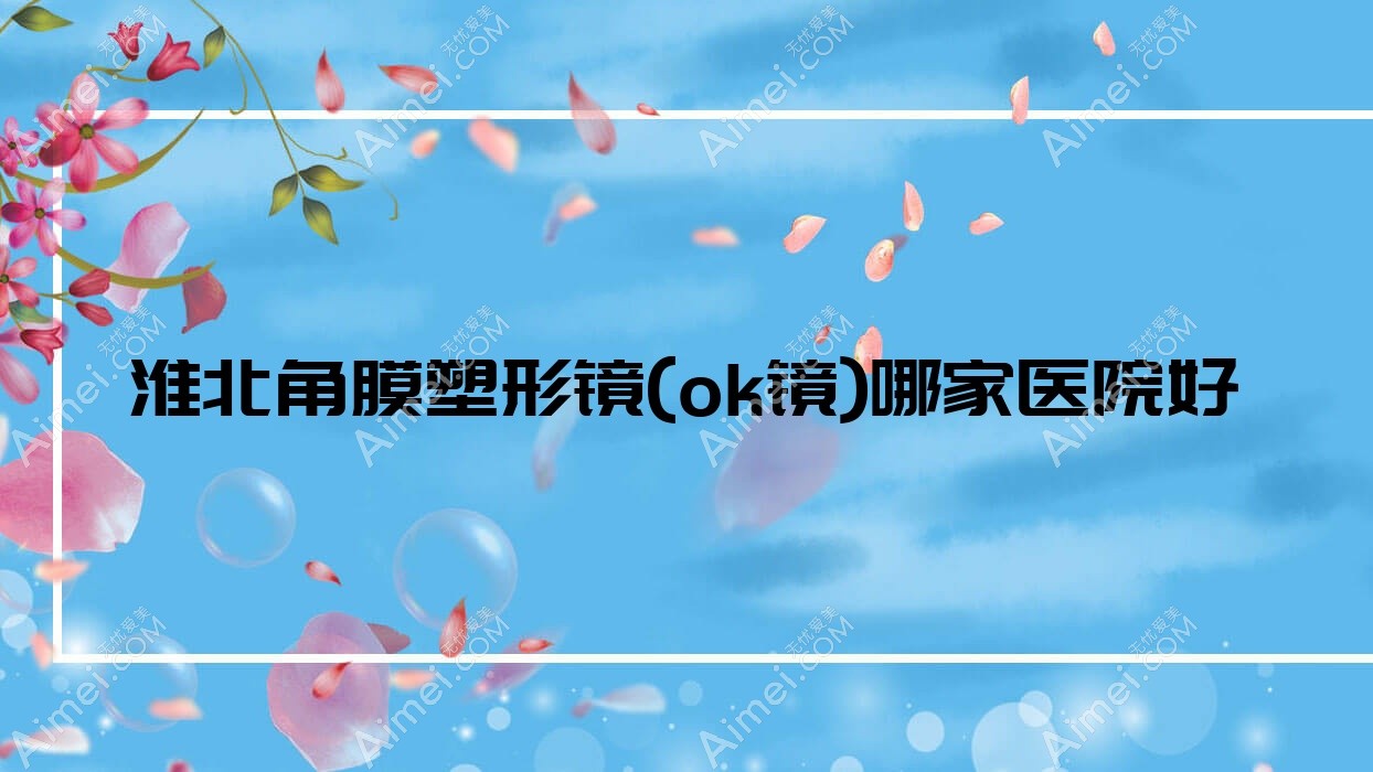 淮北角膜塑形镜(ok镜)哪家医院好？眼科医院、口碑评测收费价目表一览！