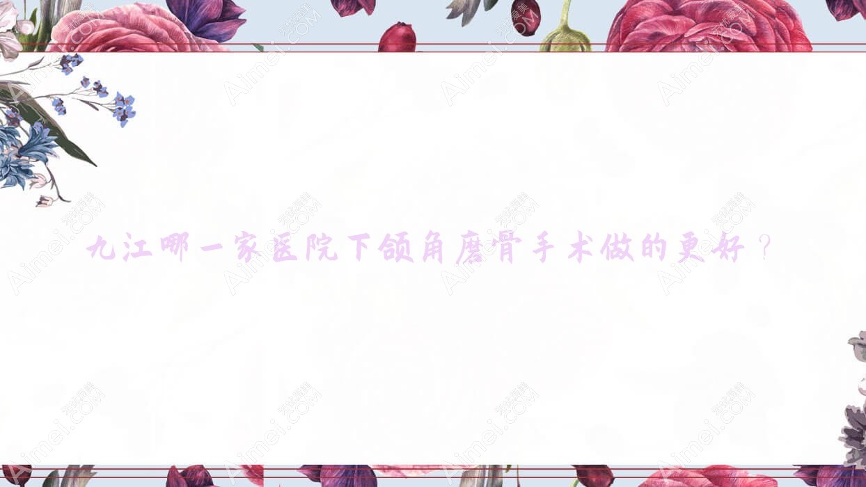 九江哪一家医院下颌角磨骨手术做的更好？新版九江下颌角磨骨排行TOP十医院公布