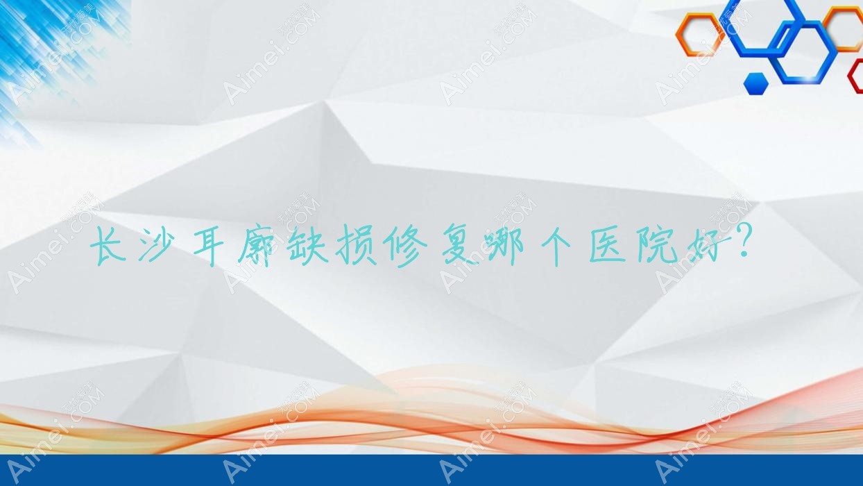 长沙耳廓缺损修复哪个医院好？盘点10家当地技术较高的整形机构