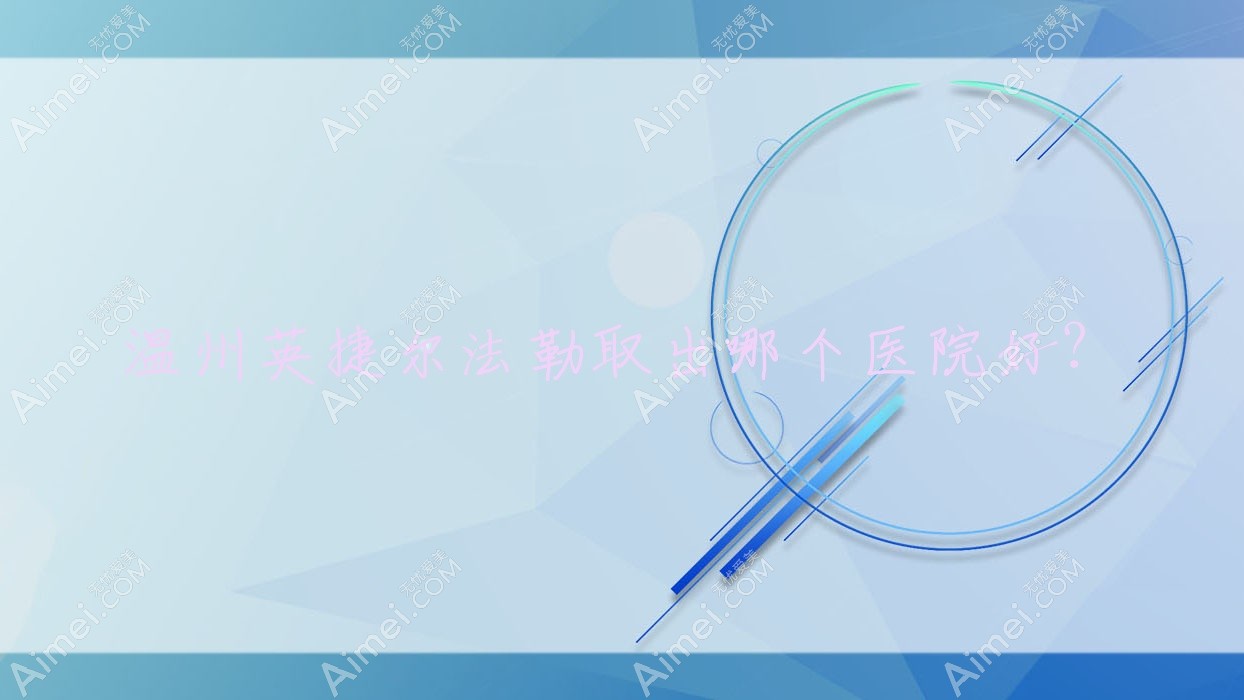 温州英捷尔法勒取出哪个医院好？硬实力口碑对比:佳遇/德尔美客/乐清悦智等十家