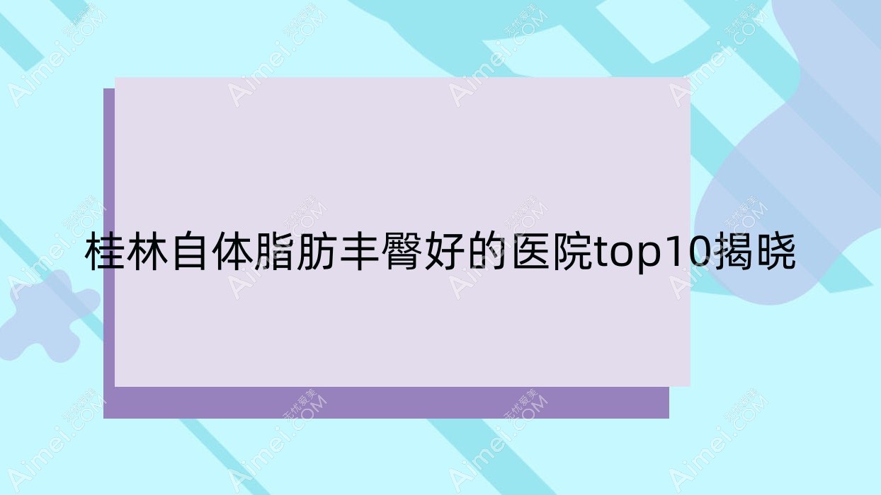 桂林自体脂肪丰臀好的医院top10揭晓:华美|紫熙|广西容嫣医院等有知名医生