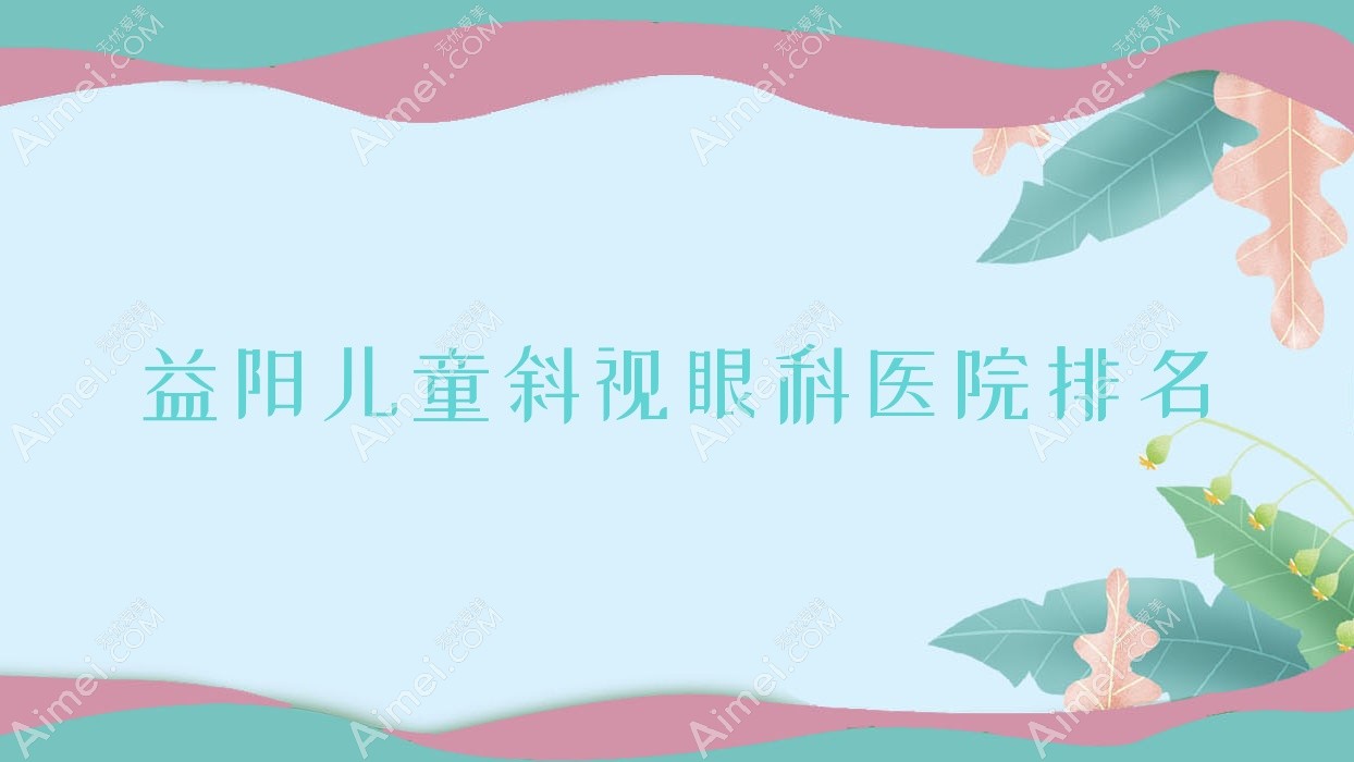 益阳儿童斜视医院排名榜:/和医院推荐