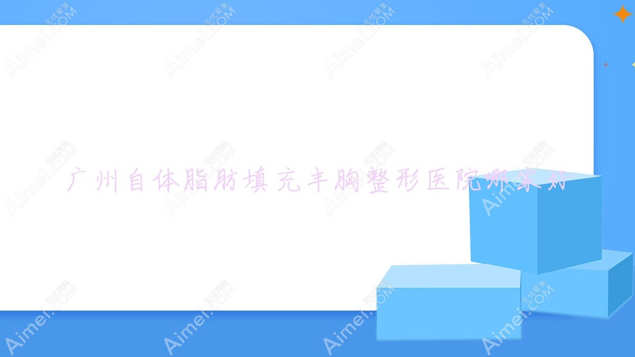 广州自体脂肪填充丰胸哪家好？推荐广州自体脂肪填充丰胸口碑不错还正规的医院