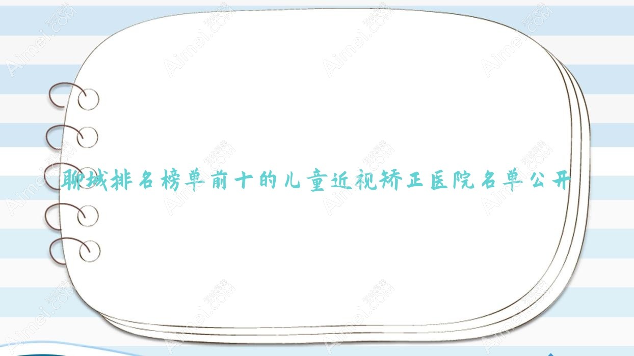 聊城排名榜单前十的儿童近视矫正医院名单公开(推荐聊城儿童近视矫正较好的十家医院)