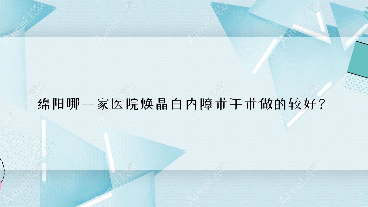 绵阳哪一家医院焕晶白内障术手术做的较好？新版绵阳焕晶白内障术排名榜TOP十医院公布