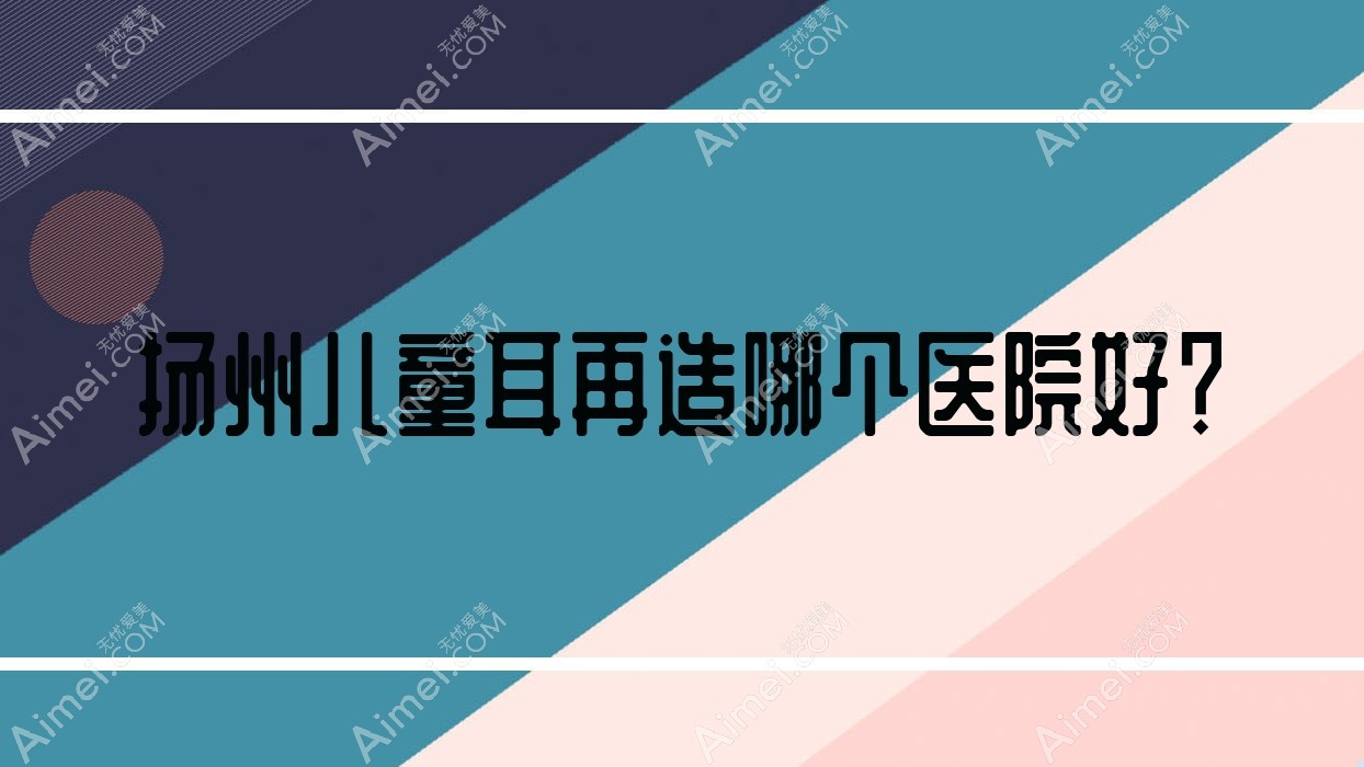 扬州儿童耳再造哪个医院好？2024排名榜:圣兰|奕美|瓷白等上榜！附收费表